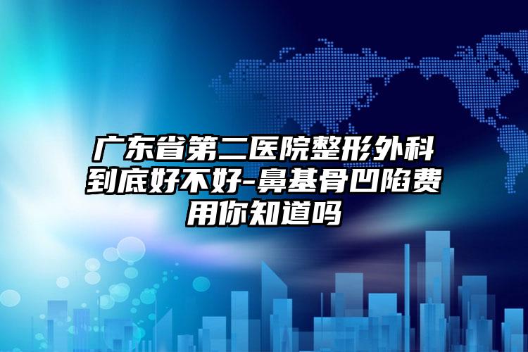 广东省第二医院整形外科到底好不好-鼻基骨凹陷费用你知道吗