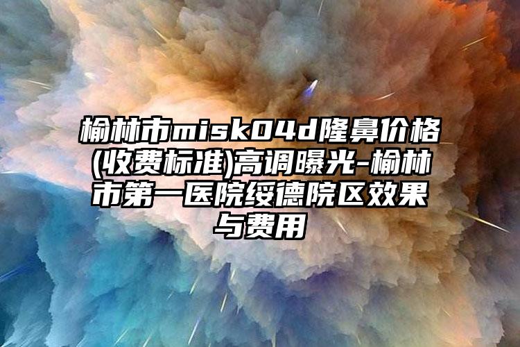 榆林市misk04d隆鼻价格(收费标准)高调曝光-榆林市第一医院绥德院区效果与费用