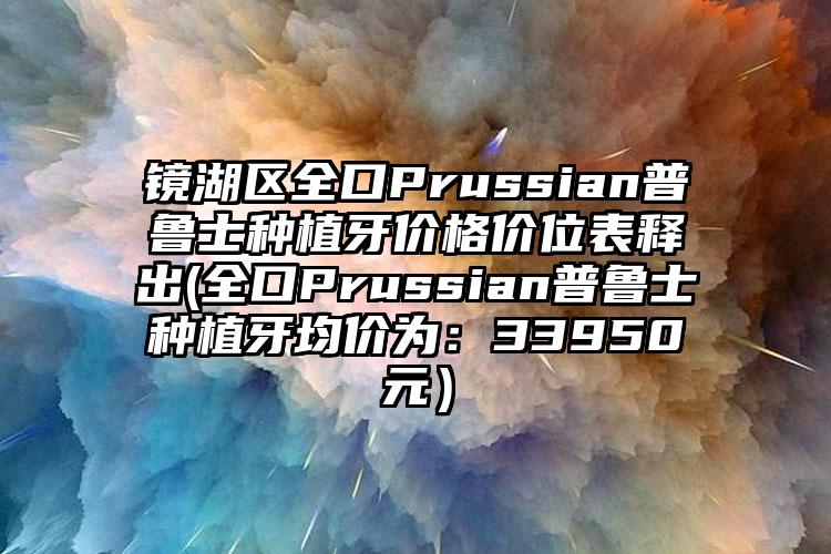 镜湖区全口Prussian普鲁士种植牙价格价位表释出(全口Prussian普鲁士种植牙均价为：33950元）