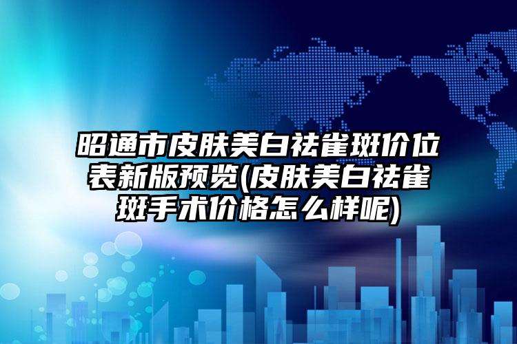 昭通市皮肤美白祛雀斑价位表新版预览(皮肤美白祛雀斑手术价格怎么样呢)