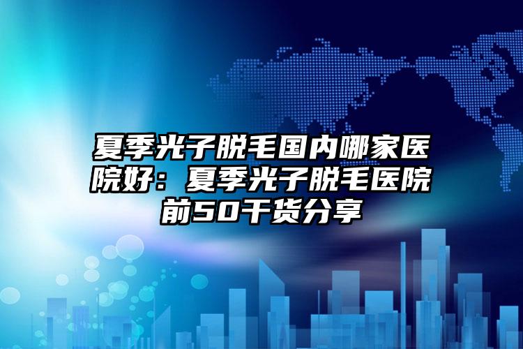 夏季光子脱毛国内哪家医院好：夏季光子脱毛医院前50干货分享