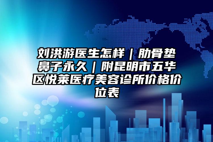 刘洪游医生怎样｜肋骨垫鼻子永久｜附昆明市五华区悦莱医疗美容诊所价格价位表