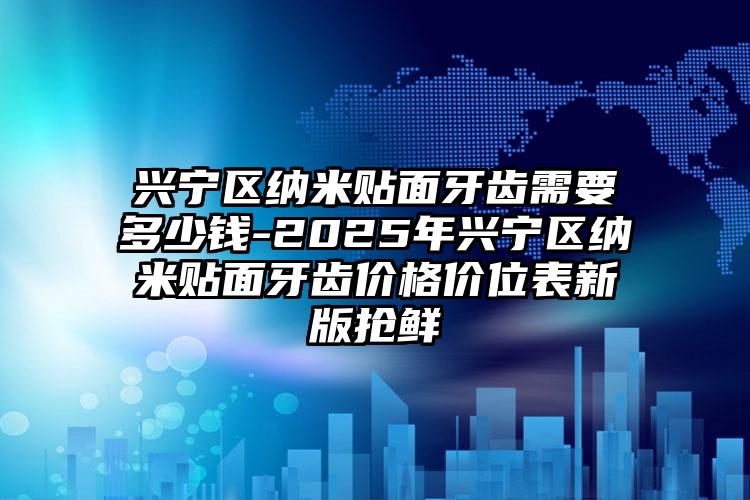 兴宁区纳米贴面牙齿需要多少钱-2025年兴宁区纳米贴面牙齿价格价位表新版抢鲜
