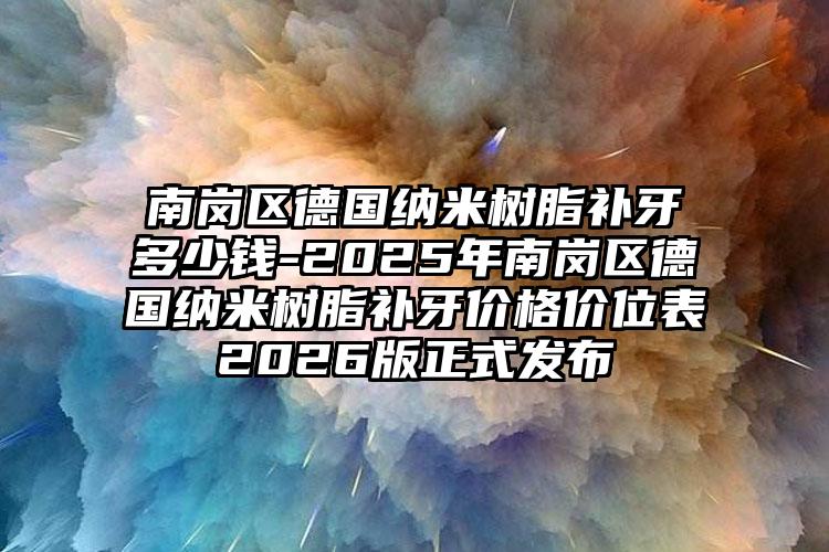 南岗区德国纳米树脂补牙多少钱-2025年南岗区德国纳米树脂补牙价格价位表2026版正式发布