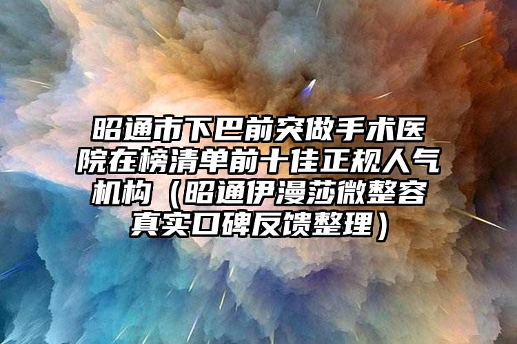 昭通市下巴前突做手术医院在榜清单前十佳正规人气机构（昭通伊漫莎微整容真实口碑反馈整理）