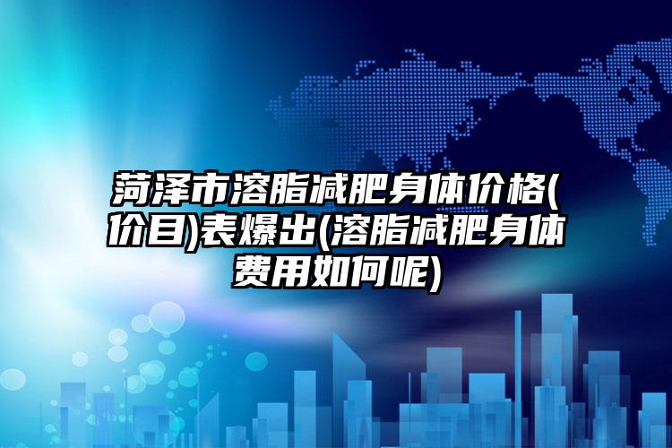 菏泽市溶脂减肥身体价格(价目)表爆出(溶脂减肥身体费用如何呢)