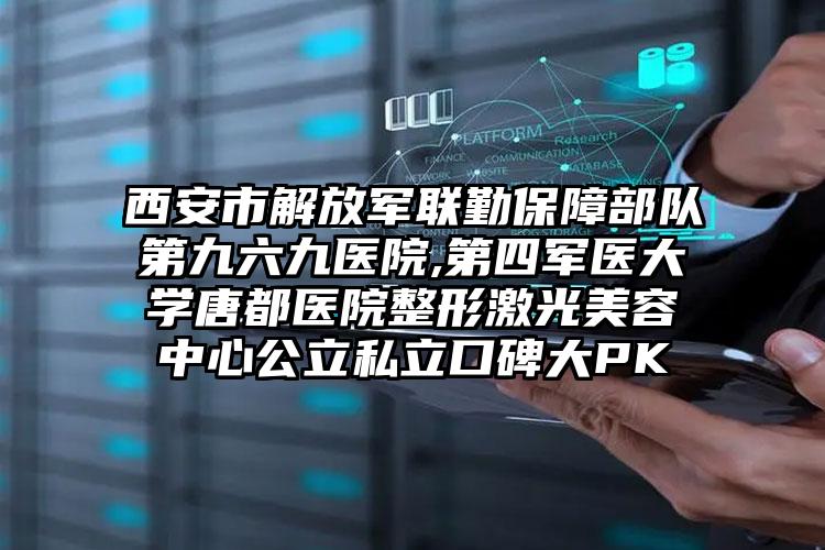 西安市解放军联勤保障部队第九六九医院,第四军医大学唐都医院整形激光美容中心公立私立口碑大PK