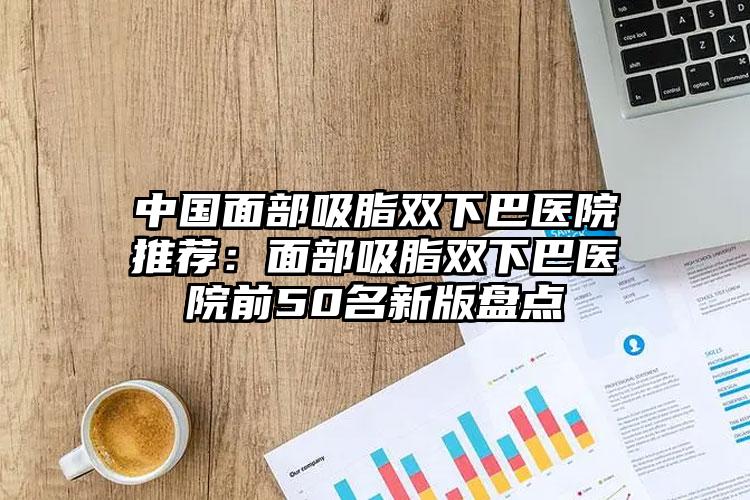 中国面部吸脂双下巴医院推荐：面部吸脂双下巴医院前50名新版盘点