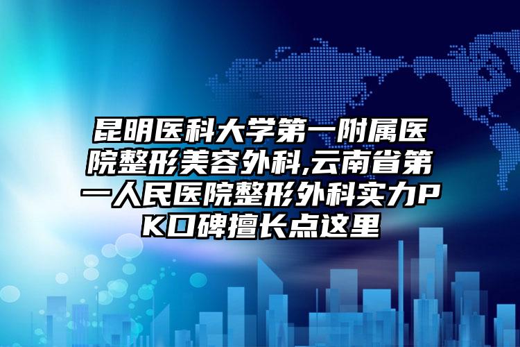 昆明医科大学第一附属医院整形美容外科,云南省第一人民医院整形外科实力PK口碑擅长点这里