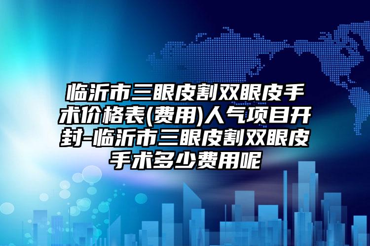 临沂市三眼皮割双眼皮手术价格表(费用)人气项目开封-临沂市三眼皮割双眼皮手术多少费用呢