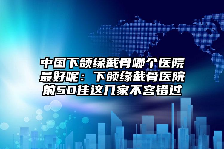 中国下颌缘截骨哪个医院最好呢：下颌缘截骨医院前50佳这几家不容错过