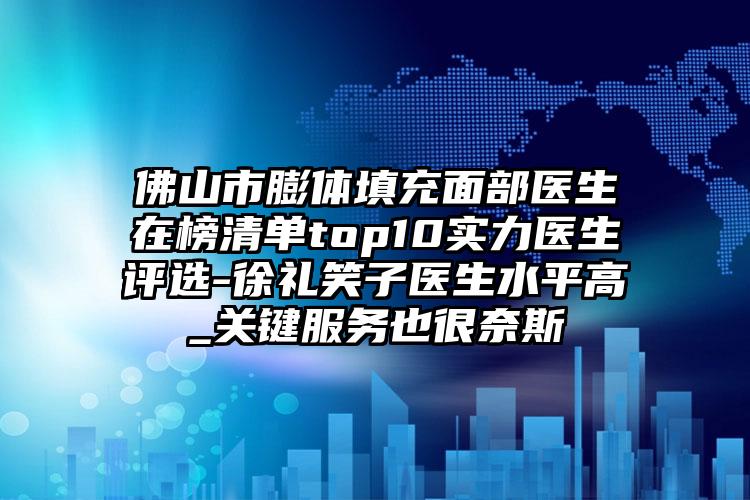 佛山市膨体填充面部医生在榜清单top10实力医生评选-徐礼笑子医生水平高_关键服务也很奈斯