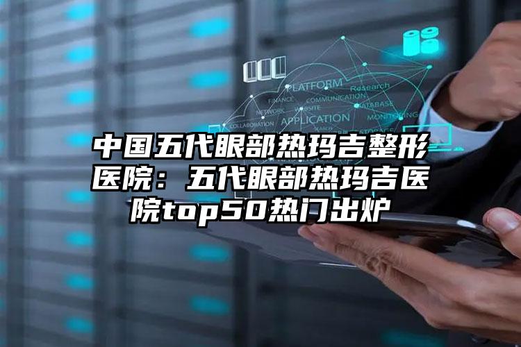 中国五代眼部热玛吉整形医院：五代眼部热玛吉医院top50热门出炉