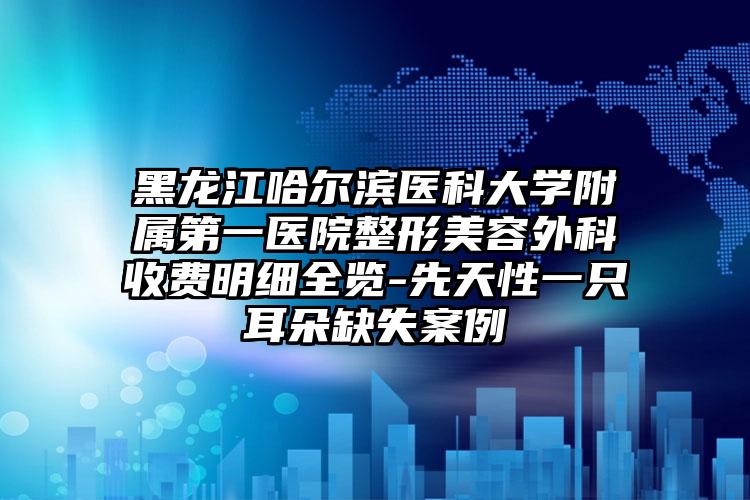 黑龙江哈尔滨医科大学附属第一医院整形美容外科收费明细全览-先天性一只耳朵缺失案例