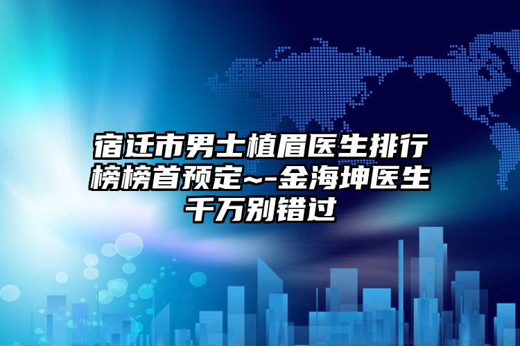 宿迁市男士植眉医生排行榜榜首预定~-金海坤医生千万别错过