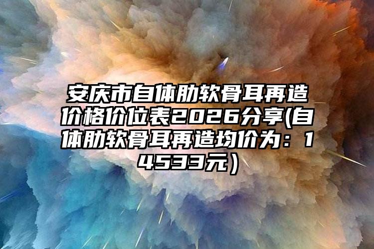 安庆市自体肋软骨耳再造价格价位表2026分享(自体肋软骨耳再造均价为：14533元）