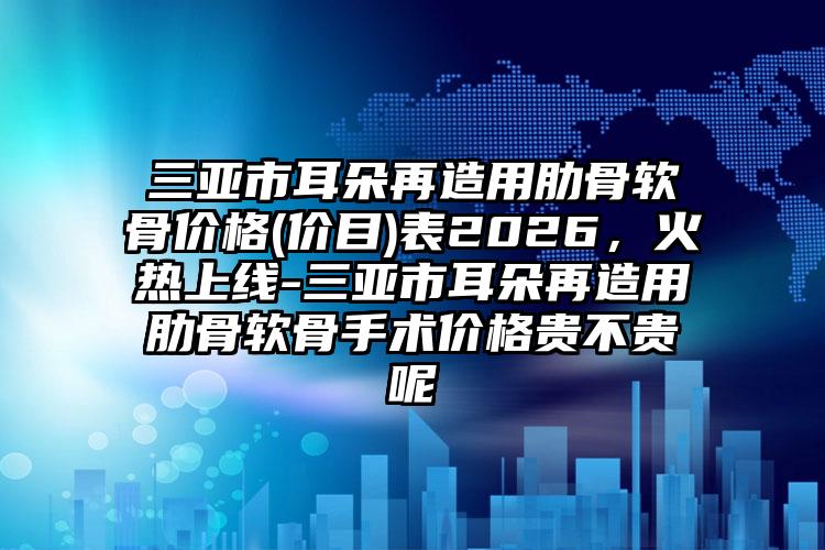 三亚市耳朵再造用肋骨软骨价格(价目)表2026，火热上线-三亚市耳朵再造用肋骨软骨手术价格贵不贵呢