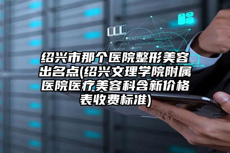 绍兴市那个医院整形美容出名点(绍兴文理学院附属医院医疗美容科含新价格表收费标准)