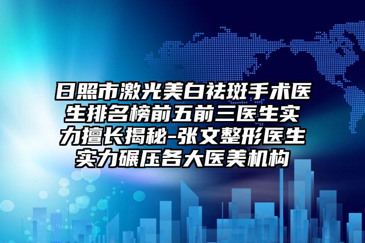 日照市激光美白祛斑手术医生排名榜前五前三医生实力擅长揭秘-张文整形医生实力碾压各大医美机构
