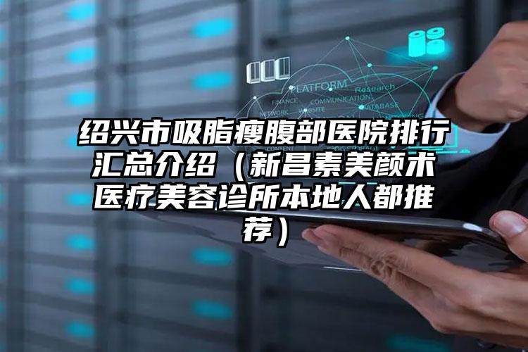 绍兴市吸脂瘦腹部医院排行汇总介绍（新昌素美颜术医疗美容诊所本地人都推荐）