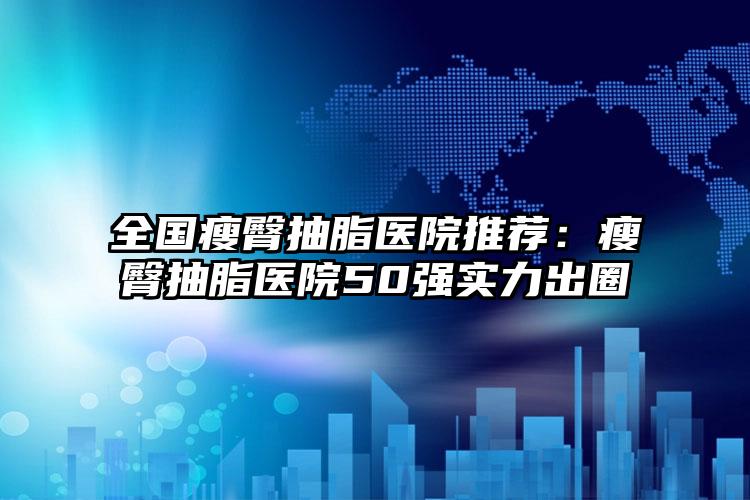 全国瘦臀抽脂医院推荐：瘦臀抽脂医院50强实力出圈