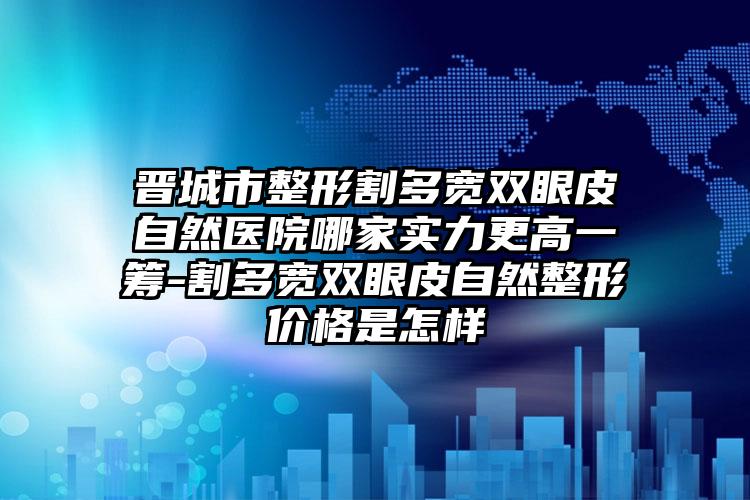 晋城市整形割多宽双眼皮自然医院哪家实力更高一筹-割多宽双眼皮自然整形价格是怎样