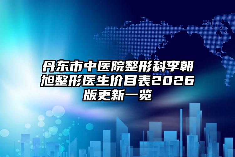 丹东市中医院整形科李朝旭整形医生价目表2026版更新一览