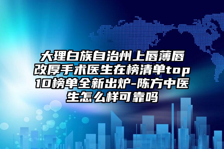 大理白族自治州上唇薄唇改厚手术医生在榜清单top10榜单全新出炉-陈方中医生怎么样可靠吗