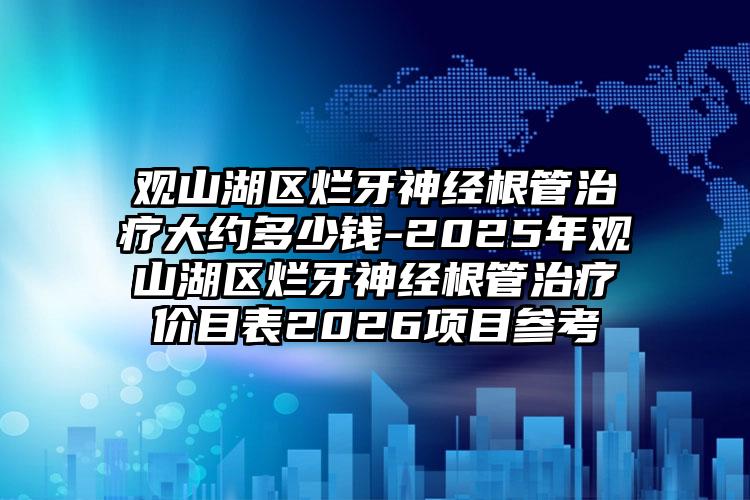 观山湖区烂牙神经根管治疗大约多少钱-2025年观山湖区烂牙神经根管治疗价目表2026项目参考