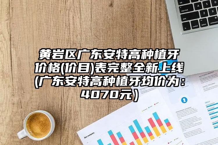 黄岩区广东安特高种植牙价格(价目)表完整全新上线(广东安特高种植牙均价为：4070元）