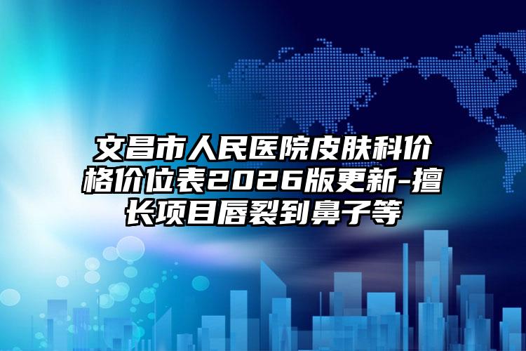 文昌市人民医院皮肤科价格价位表2026版更新-擅长项目唇裂到鼻子等