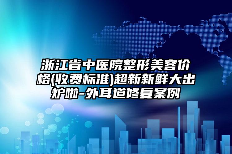 浙江省中医院整形美容价格(收费标准)超新新鲜大出炉啦-外耳道修复案例