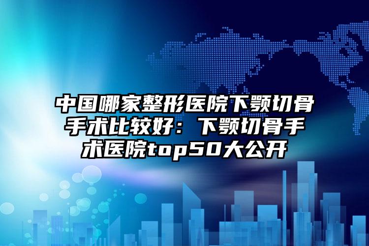 中国哪家整形医院下颚切骨手术比较好：下颚切骨手术医院top50大公开