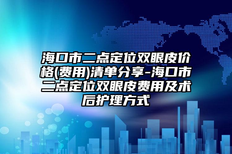 海口市二点定位双眼皮价格(费用)清单分享-海口市二点定位双眼皮费用及术后护理方式
