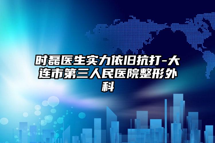 时磊医生实力依旧抗打-大连市第三人民医院整形外科