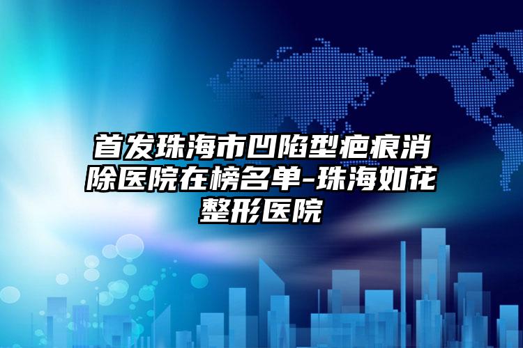 首发珠海市凹陷型疤痕消除医院在榜名单-珠海如花整形医院