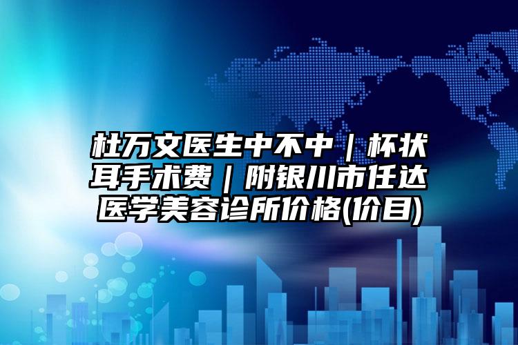 杜万文医生中不中｜杯状耳手术费｜附银川市任达医学美容诊所价格(价目)