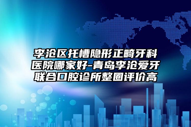 李沧区托槽隐形正畸牙科医院哪家好-青岛李沧爱牙联合口腔诊所整圈评价高