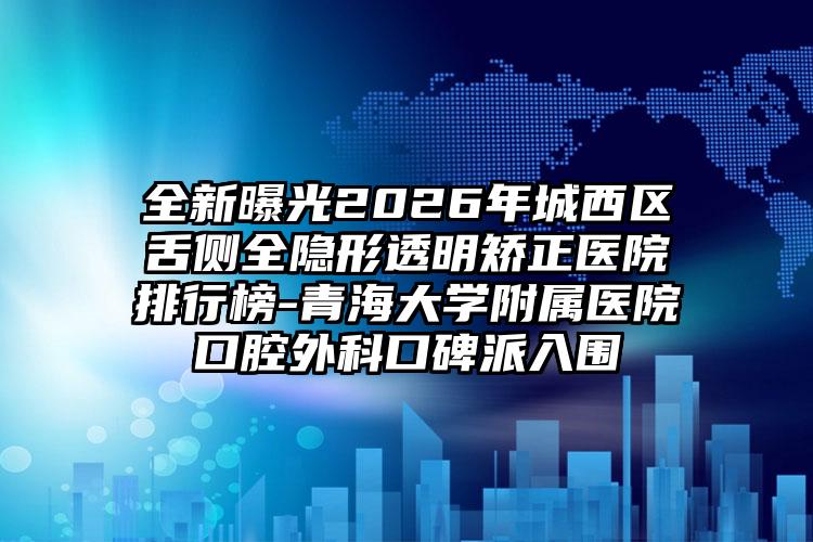 全新曝光2026年城西区舌侧全隐形透明矫正医院排行榜-青海大学附属医院口腔外科口碑派入围