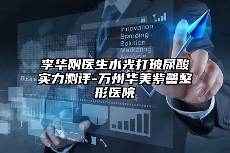 李华刚医生水光打玻尿酸实力测评-万州华美紫馨整形医院