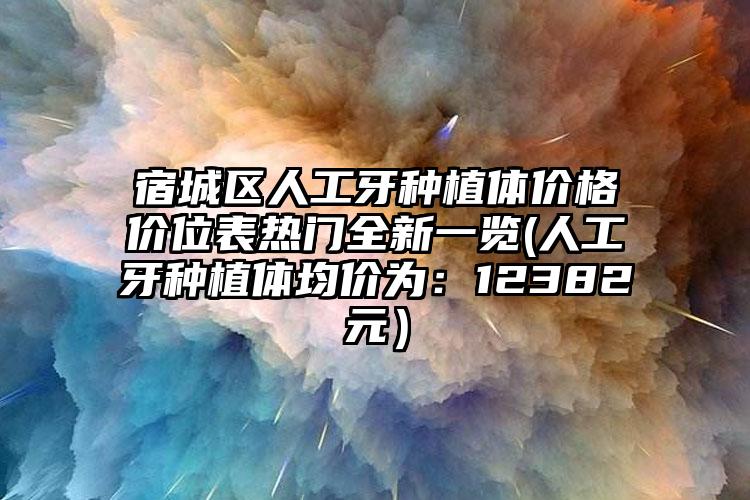 宿城区人工牙种植体价格价位表热门全新一览(人工牙种植体均价为：12382元）