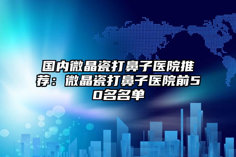 国内微晶瓷打鼻子医院推荐：微晶瓷打鼻子医院前50名名单