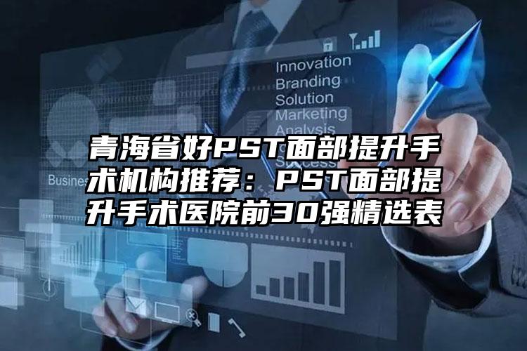 青海省好PST面部提升手术机构推荐：PST面部提升手术医院前30强精选表