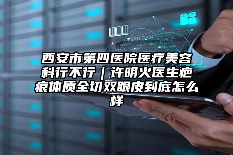 西安市第四医院医疗美容科行不行｜许明火医生疤痕体质全切双眼皮到底怎么样