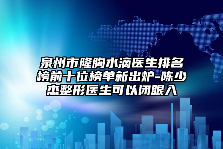 泉州市隆胸水滴医生排名榜前十位榜单新出炉-陈少杰整形医生可以闭眼入
