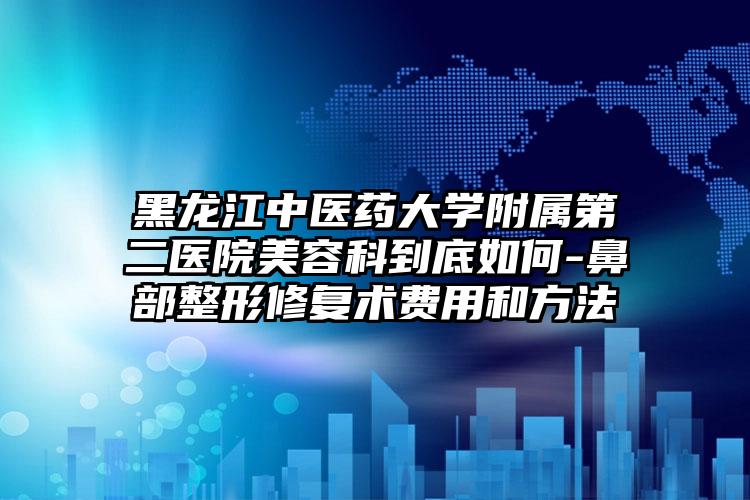 黑龙江中医药大学附属第二医院美容科到底如何-鼻部整形修复术费用和方法