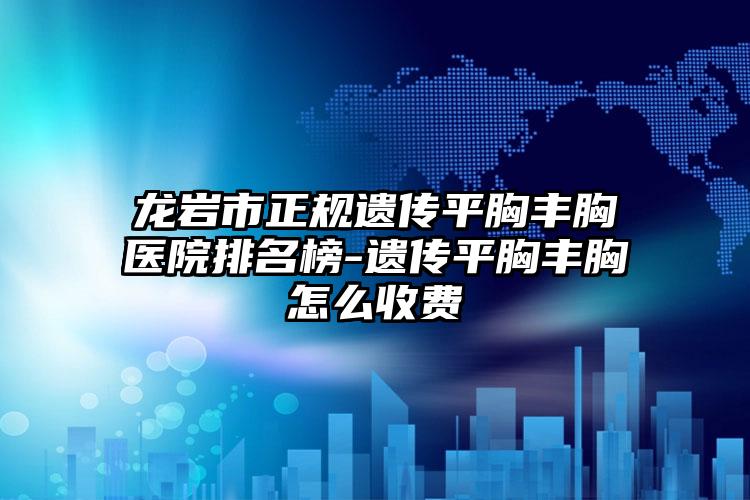 龙岩市正规遗传平胸丰胸医院排名榜-遗传平胸丰胸怎么收费