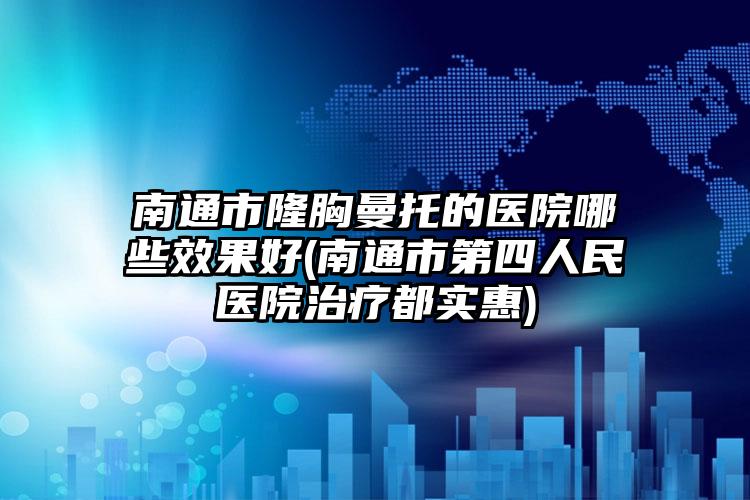 南通市隆胸曼托的医院哪些效果好(南通市第四人民医院治疗都实惠)
