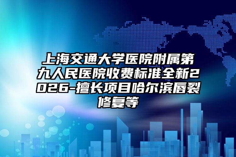 上海交通大学医院附属第九人民医院收费标准全新2026-擅长项目哈尔滨唇裂修复等