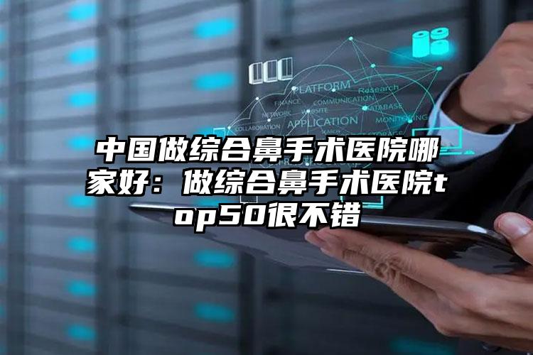 中国做综合鼻手术医院哪家好：做综合鼻手术医院top50很不错
